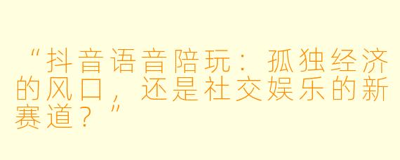 “抖音语音陪玩：孤独经济的风口，还是社交娱乐的新赛道？”