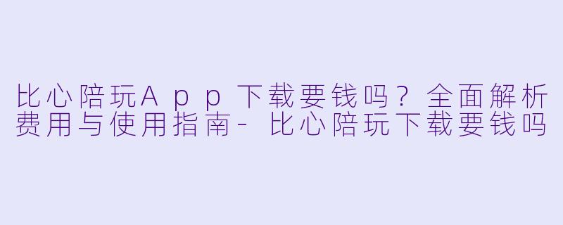 比心陪玩App下载要钱吗？全面解析费用与使用指南-比心陪玩下载要钱吗