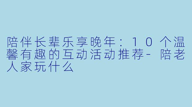 陪伴长辈乐享晚年：10个温馨有趣的互动活动推荐-陪老人家玩什么