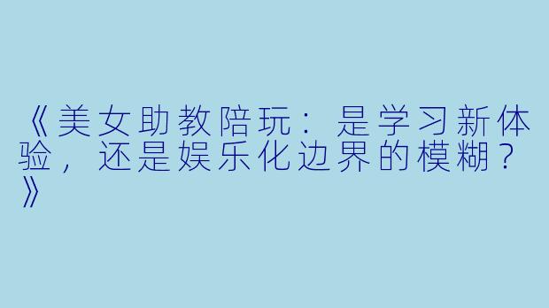 《美女助教陪玩：是学习新体验，还是娱乐化边界的模糊？》