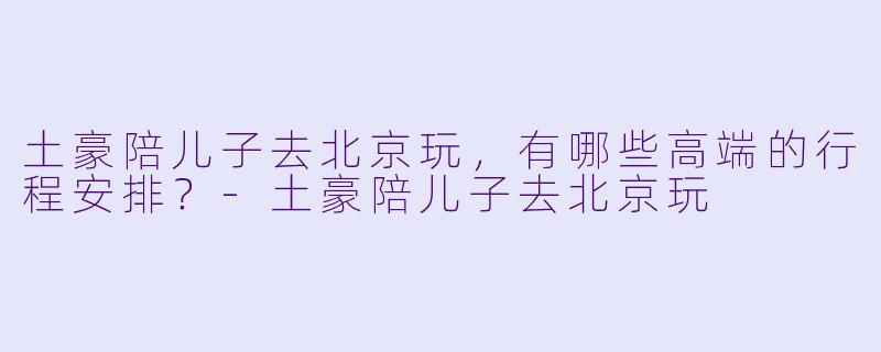 土豪陪儿子去北京玩，有哪些高端的行程安排？-土豪陪儿子去北京玩