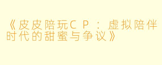 《皮皮陪玩CP：虚拟陪伴时代的甜蜜与争议》