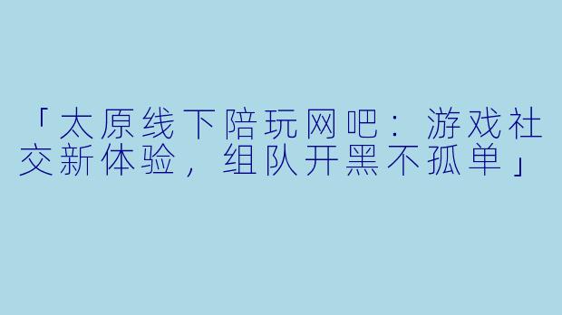 「太原线下陪玩网吧：游戏社交新体验，组队开黑不孤单」