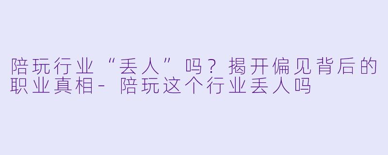 陪玩行业“丢人”吗？揭开偏见背后的职业真相-陪玩这个行业丢人吗