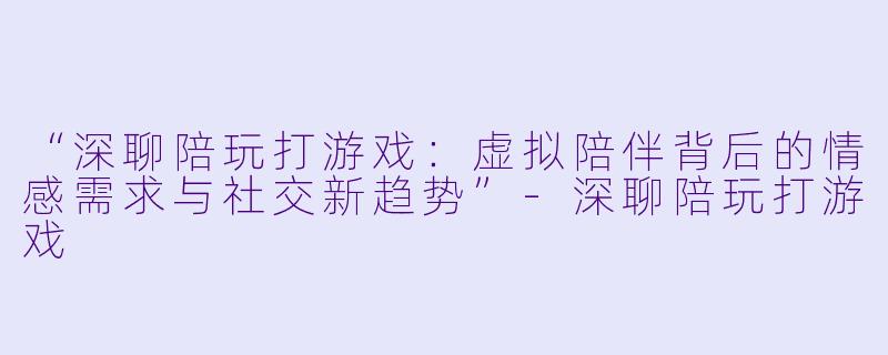 “深聊陪玩打游戏：虚拟陪伴背后的情感需求与社交新趋势”-深聊陪玩打游戏