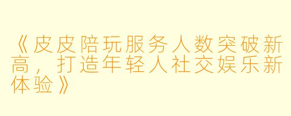 《皮皮陪玩服务人数突破新高，打造年轻人社交娱乐新体验》