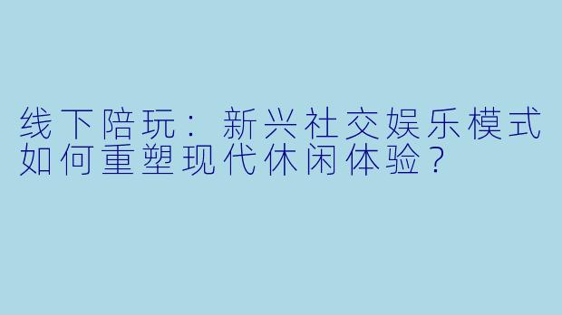 线下陪玩：新兴社交娱乐模式如何重塑现代休闲体验？