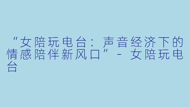 “女陪玩电台：声音经济下的情感陪伴新风口”-女陪玩电台