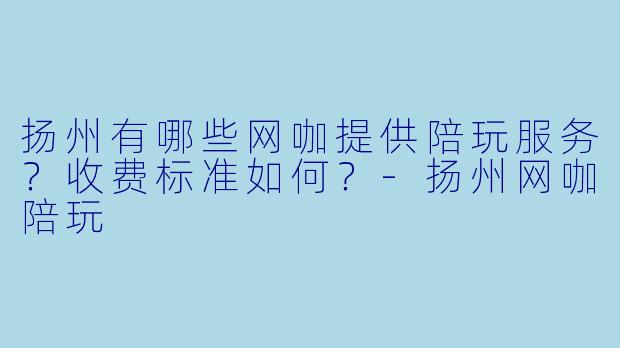 扬州有哪些网咖提供陪玩服务？收费标准如何？-扬州网咖陪玩