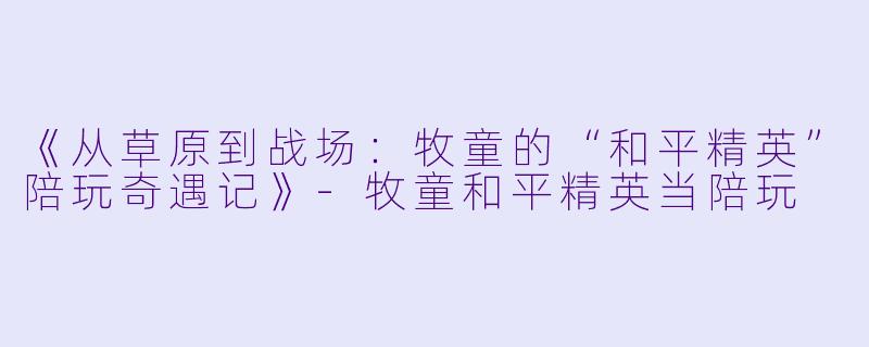 《从草原到战场：牧童的“和平精英”陪玩奇遇记》-牧童和平精英当陪玩