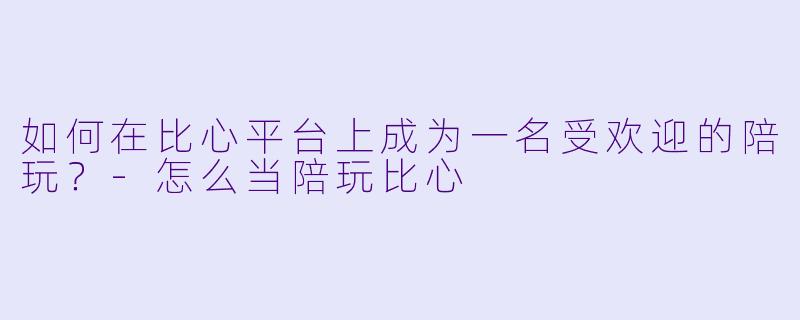 如何在比心平台上成为一名受欢迎的陪玩？-怎么当陪玩比心