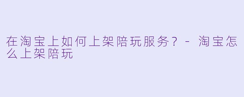 在淘宝上如何上架陪玩服务？-淘宝怎么上架陪玩