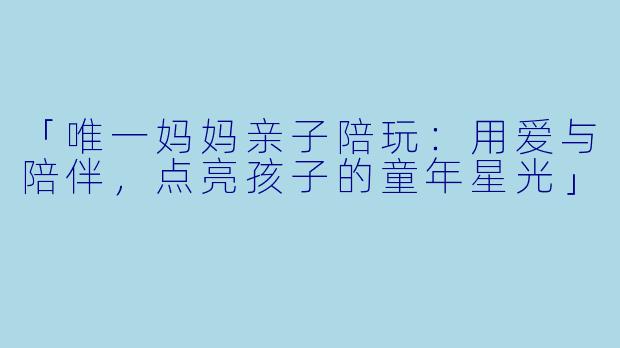 「唯一妈妈亲子陪玩：用爱与陪伴，点亮孩子的童年星光」