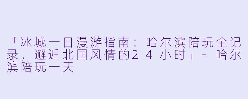 「冰城一日漫游指南：哈尔滨陪玩全记录，邂逅北国风情的24小时」-哈尔滨陪玩一天