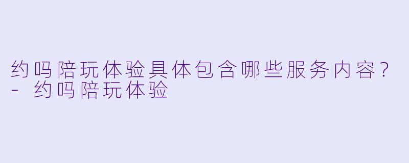 约吗陪玩体验具体包含哪些服务内容？-约吗陪玩体验