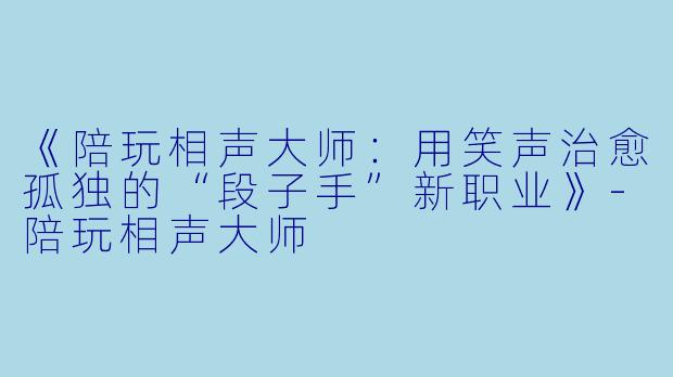 《陪玩相声大师:用笑声治愈孤独的“段子手”新职业》-陪玩相声大师