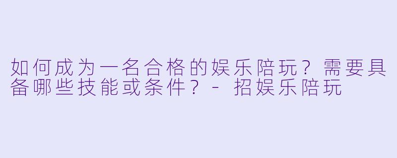 如何成为一名合格的娱乐陪玩？需要具备哪些技能或条件？-招娱乐陪玩