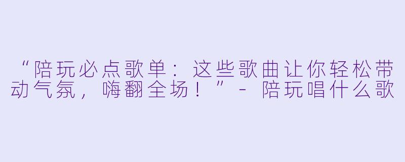 “陪玩必点歌单：这些歌曲让你轻松带动气氛，嗨翻全场！”-陪玩唱什么歌