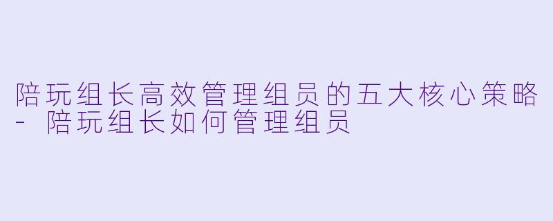 陪玩组长高效管理组员的五大核心策略-陪玩组长如何管理组员