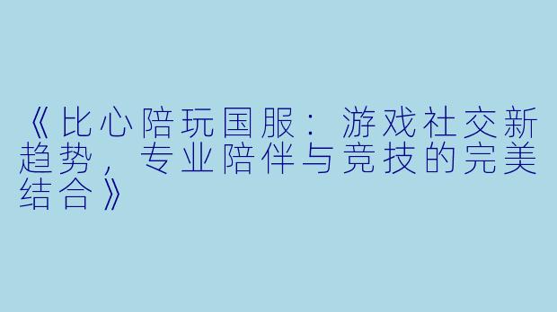 《比心陪玩国服：游戏社交新趋势，专业陪伴与竞技的完美结合》