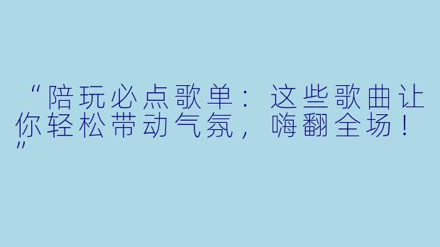 “陪玩必点歌单：这些歌曲让你轻松带动气氛，嗨翻全场！”