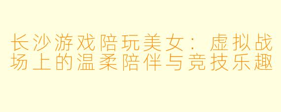 长沙游戏陪玩美女：虚拟战场上的温柔陪伴与竞技乐趣