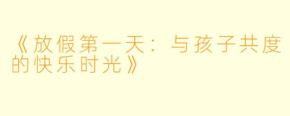 《放假第一天：与孩子共度的快乐时光》