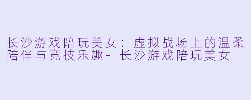长沙游戏陪玩美女：虚拟战场上的温柔陪伴与竞技乐趣-长沙游戏陪玩美女