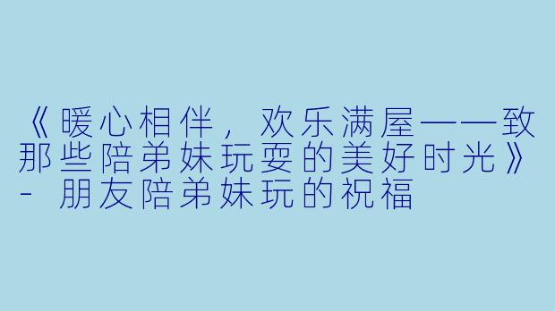 《暖心相伴，欢乐满屋——致那些陪弟妹玩耍的美好时光》-朋友陪弟妹玩的祝福