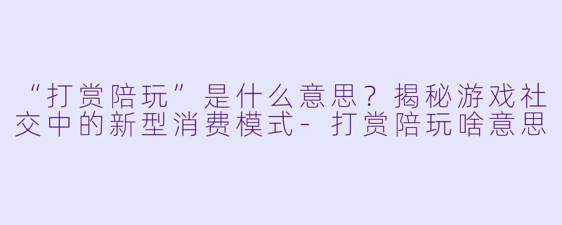 “打赏陪玩”是什么意思？揭秘游戏社交中的新型消费模式-打赏陪玩啥意思
