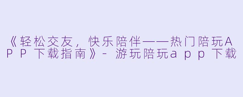 《轻松交友，快乐陪伴——热门陪玩APP下载指南》-游玩陪玩app下载
