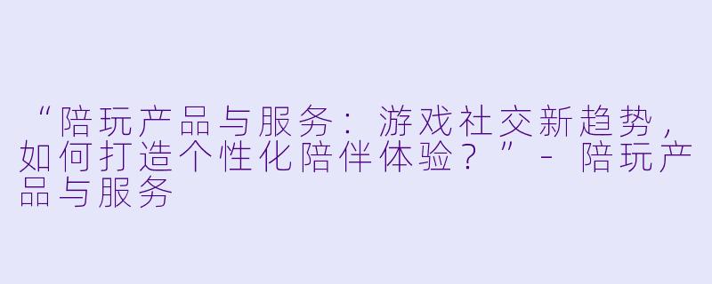 “陪玩产品与服务：游戏社交新趋势，如何打造个性化陪伴体验？”-陪玩产品与服务