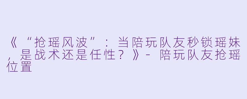 《“抢瑶风波”：当陪玩队友秒锁瑶妹，是战术还是任性？》-陪玩队友抢瑶位置