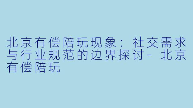 北京有偿陪玩现象：社交需求与行业规范的边界探讨-北京有偿陪玩