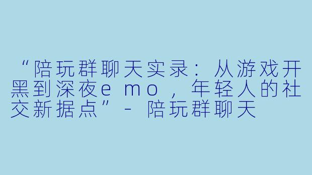 “陪玩群聊天实录：从游戏开黑到深夜emo，年轻人的社交新据点”-陪玩群聊天