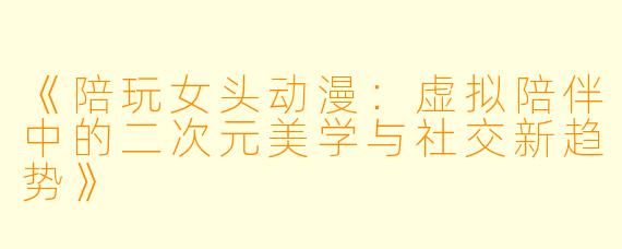 《陪玩女头动漫：虚拟陪伴中的二次元美学与社交新趋势》