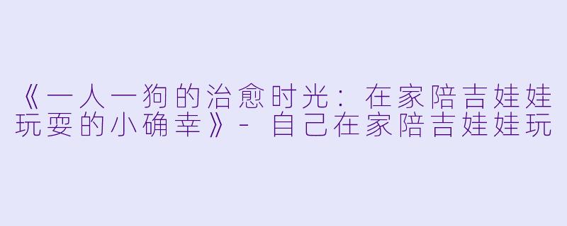 《一人一狗的治愈时光：在家陪吉娃娃玩耍的小确幸》-自己在家陪吉娃娃玩
