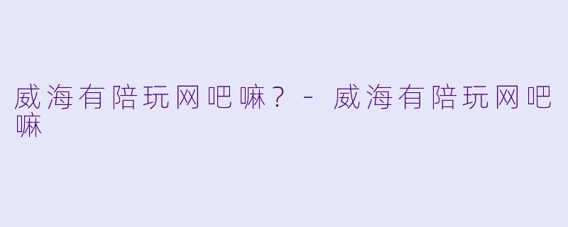 威海有陪玩网吧嘛？-威海有陪玩网吧嘛