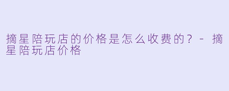 摘星陪玩店的价格是怎么收费的？-摘星陪玩店价格