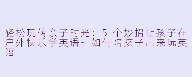 轻松玩转亲子时光：5个妙招让孩子在户外快乐学英语-如何陪孩子出来玩英语