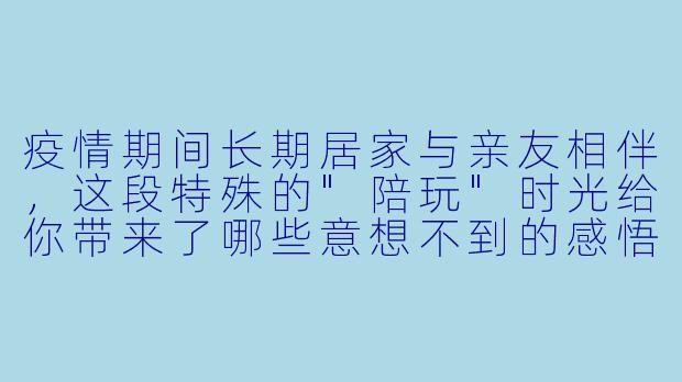 疫情期间长期居家与亲友相伴，这段特殊的