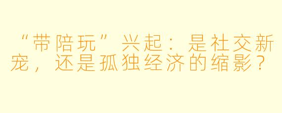“带陪玩”兴起：是社交新宠，还是孤独经济的缩影？