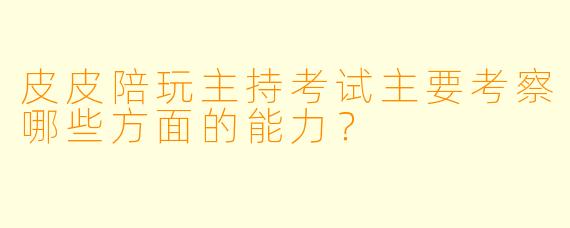 皮皮陪玩主持考试主要考察哪些方面的能力？