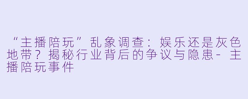 “主播陪玩”乱象调查：娱乐还是灰色地带？揭秘行业背后的争议与隐患-主播陪玩事件