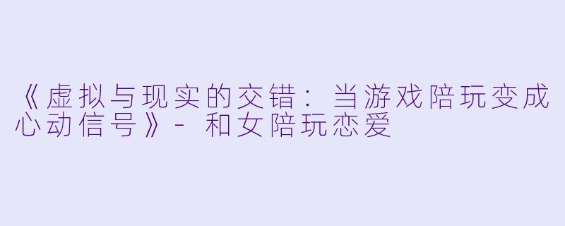 《虚拟与现实的交错：当游戏陪玩变成心动信号》-和女陪玩恋爱