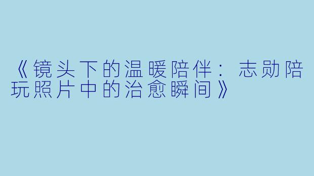《镜头下的温暖陪伴：志勋陪玩照片中的治愈瞬间》