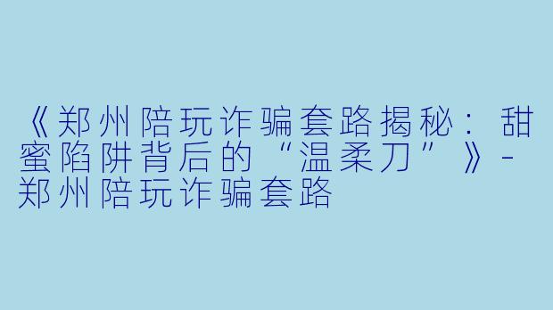 《郑州陪玩诈骗套路揭秘：甜蜜陷阱背后的“温柔刀”》-郑州陪玩诈骗套路