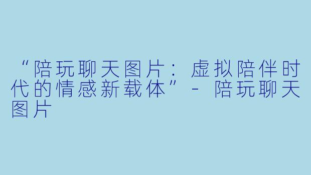 “陪玩聊天图片：虚拟陪伴时代的情感新载体”-陪玩聊天图片