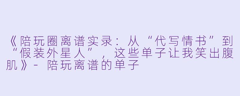 《陪玩圈离谱实录：从“代写情书”到“假装外星人”，这些单子让我笑出腹肌》-陪玩离谱的单子