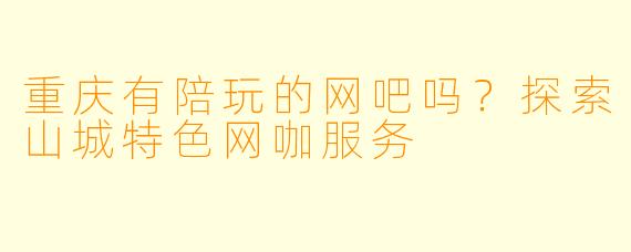 重庆有陪玩的网吧吗？探索山城特色网咖服务